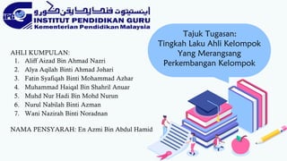 Tajuk Tugasan:
Tingkah Laku Ahli Kelompok
Yang Merangsang
Perkembangan Kelompok
AHLI KUMPULAN:
1. Aliff Aizad Bin Ahmad Nazri
2. Alya Aqilah Binti Ahmad Johari
3. Fatin Syafiqah Binti Mohammad Azhar
4. Muhammad Haiqal Bin Shahril Anuar
5. Muhd Nur Hadi Bin Mohd Nurun
6. Nurul Nabilah Binti Azman
7. Wani Nazirah Binti Noradnan
NAMA PENSYARAH: En Azmi Bin Abdul Hamid
 