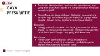 GAYA
PRESKRIPTIF
Preskr
● Pemimpin akan memberi panduan dan jalan tentang apa
yang akan dilakukan kepada ahli kumpulan untuk mencapai
sesuatu objektif
● Objektif sesuatu kerja telah pun ditetapkan dan cara kerja
tersebut juga telah dirancang dan ditentukan supaya kerja
berjalan dengan lancar dan berjaya mencapai objektif
Kelebihan
● menggunakan formula dan teknik yang sama untuk setiap
situasi. Ini menunjukkan organisasi mempunyai keupayaan
untuk beroperasi dengan cara yang lebih konsisten
kekurangan
● Pendekatan standard untuk semua situasi boleh
membantutkan kreativiti, inovasi dan pendekatan pintar
kepada masalah yang baru dan rumit
 