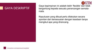 GAYA DESKRIPTIF
Gaya kepimpinan ini adalah lebih ‘flexible’ dan tidak
bergantung kepada sesuatu perancangan semata-
mata.
Keputusan yang dibuat perlu dilakukan secara
spontan dan bersesuaian dengan keadaan tanpa
mengikut apa yang dirancang.
 