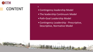 CONTENT •Contingency leadership Model
•The leadership Continuum Model
•Path-Goal Leadership Model
•Contingency Leadership - Prescriptive,
Descriptive, Normative Model
 