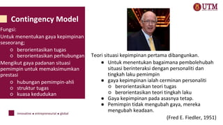 Contingency Model
Teori situasi kepimpinan pertama dibangunkan.
● Untuk menentukan bagaimana pembolehubah
situasi berinteraksi dengan personaliti dan
tingkah laku pemimpin
● gaya kepimpinan ialah cerminan personaliti
○ berorientasikan teori tugas
○ berorientasikan teori tingkah laku
● Gaya kepimpinan pada asasnya tetap.
● Pemimpin tidak mengubah gaya, mereka
mengubah keadaan.
(Fred E. Fiedler, 1951)
Fungsi:
Untuk menentukan gaya kepimpinan
seseorang;
○ berorientasikan tugas
○ berorientasikan perhubungan
Mengikut gaya padanan situasi
pemimpin untuk memaksimumkan
prestasi
○ hubungan pemimpin-ahli
○ struktur tugas
○ kuasa kedudukan
 