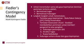 Fiedler’s
Contingency
Model
Model Kontingensi Fiedler
● Untuk menentukan sama ada gaya kepimpinan dominan
pemimpin tertentu adalah;
○ Bermotivasi tugas
○ Bermotivasi hubungan
● Langkah-langkah untuk menentukan;
1. Tentukan gaya kepimpinan - Skala Rakan Sekerja
(LPC) Paling Diutamakan.
2. Tentukan kesesuaian situasi - keadaan
membolehkan pemimpin untuk memberi
pengaruh ke atas pengikut.
a. Hubungan pemimpin-ahli
b. Struktur tugas
c. Kuasa kedudukan
3. Hubungan antara situasi dan gaya kepimpinan
 