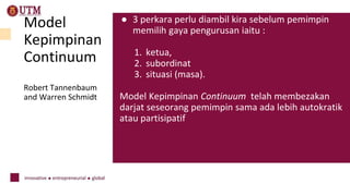 Model
Kepimpinan
Continuum
Robert Tannenbaum
and Warren Schmidt
● 3 perkara perlu diambil kira sebelum pemimpin
memilih gaya pengurusan iaitu :
1. ketua,
2. subordinat
3. situasi (masa).
Model Kepimpinan Continuum telah membezakan
darjat seseorang pemimpin sama ada lebih autokratik
atau partisipatif
 