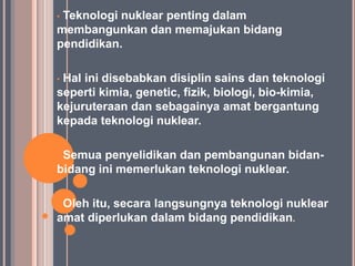 •Teknologi nuklear penting dalam
membangunkan dan memajukan bidang
pendidikan.

•Hal ini disebabkan disiplin sains dan teknologi
seperti kimia, genetic, fizik, biologi, bio-kimia,
kejuruteraan dan sebagainya amat bergantung
kepada teknologi nuklear.

•Semua penyelidikan dan pembangunan bidan-
bidang ini memerlukan teknologi nuklear.

•Oleh itu, secara langsungnya teknologi nuklear
amat diperlukan dalam bidang pendidikan.
 