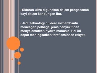 •Sinaran ultra digunakan dalam pengesanan
bayi dalam kandungan ibu.

•Jadi, teknologi nuklear inimembantu
mencegah pelbagai jenis penyakit dan
menyelamatkan nyawa manusia. Hal ini
dapat meningkatkan taraf kesihaan rakyat.
 