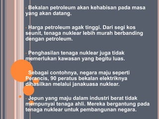 •Bekalan petroleum akan kehabisan pada masa
yang akan datang.

•Harga petroleum agak tinggi. Dari segi kos
seunit, tenaga nuklear lebih murah berbanding
dengan petroleum.

•Penghasilan tenaga nuklear juga tidak
memerlukan kawasan yang begitu luas.

•Sebagai contohnya, negara maju seperti
Perancis, 90 peratus bekalan elektriknya
dihasilkan melalui janakuasa nuklear.

•Jepun yang maju dalam industri berat tidak
mempunyai tenaga ahli. Mereka bergantung pada
tenaga nuklear untuk pembangunan negara.
 