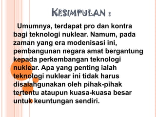 KESIMPULAN :
 Umumnya, terdapat pro dan kontra
bagi teknologi nuklear. Namum, pada
zaman yang era modenisasi ini,
pembangunan negara amat bergantung
kepada perkembangan teknologi
nuklear. Apa yang penting ialah
teknologi nuklear ini tidak harus
disalahgunakan oleh pihak-pihak
tertentu ataupun kuasa-kuasa besar
untuk keuntungan sendiri.
 