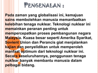 PENGENALAN :
Pada zaman yang globalisasi ini, kemajuan
sains membolehkan manusia memanfaatkan
kelebihan tenaga nuklear. Teknologi nuklear ini
memainkan peranan penting untuk
mempercepatkan proses pembangunan negara
Malaysia. Kuasa besar seperti Amerika Syarikat,
Sovient Union dan Perancis giat menjalankan
kajian dan penyelidikan untuk memperoleh
manfaat optimum dari teknologi nuklear ini.
Secara keseluruhannya, penggunaan tenaga
nuklear banyak membantu manusia dalam
pelbagai bidang.
 