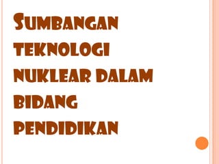 SUMBANGAN
TEKNOLOGI
NUKLEAR DALAM
BIDANG
PENDIDIKAN
 