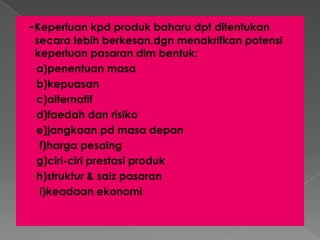 -Keperluan kpd produk baharu dpt ditentukan
secara lebih berkesan,dgn menakrifkan potensi
keperluan pasaran dlm bentuk:
a)penentuan masa
b)kepuasan
c)alternatif
d)faedah dan risiko
e)jangkaan pd masa depan
f)harga pesaing
g)ciri-ciri prestasi produk
h)struktur & saiz pasaran
i)keadaan ekonomi
 
