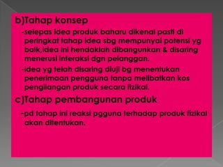 b)Tahap konsep
-selepas idea produk baharu dikenal pasti di
peringkat tahap idea sbg mempunyai potensi yg
baik,idea ini hendaklah dibangunkan & disaring
menerusi interaksi dgn pelanggan.
-idea yg telah disaring diuji bg menentukan
penerimaan pengguna tanpa melibatkan kos
pengilangan produk secara fizikal.
c)Tahap pembangunan produk
-pd tahap ini reaksi pgguna terhadap produk fizikal
akan ditentukan.
 