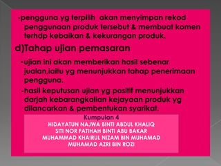 -pengguna yg terpilih akan menyimpan rekod
penggunaan produk tersebut & membuat komen
terhdp kebaikan & kekurangan produk.
d)Tahap ujian pemasaran
-ujian ini akan memberikan hasil sebenar
jualan,iaitu yg menunjukkan tahap penerimaan
pengguna.
-hasil keputusan ujian yg positif menunjukkan
darjah kebarangkalian kejayaan produk yg
dilancarkan & pembentukan syarikat.
Kumpulan 4
HIDAYATUN NAJWA BINTI ABDUL KHALIQ
SITI NOR FATIHAH BINTI ABU BAKAR
MUHAMMAD KHAIRUL NIZAM BIN MUHAMAD
MUHAMAD AZRI BIN ROZI
 