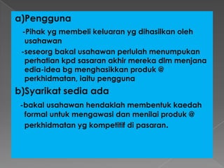 a)Pengguna
-Pihak yg membeli keluaran yg dihasilkan oleh
usahawan
-seseorg bakal usahawan perlulah menumpukan
perhatian kpd sasaran akhir mereka dlm menjana
edia-idea bg menghasikkan produk @
perkhidmatan, iaitu pengguna
b)Syarikat sedia ada
-bakal usahawan hendaklah membentuk kaedah
formal untuk mengawasi dan menilai produk @
perkhidmatan yg kompetitif di pasaran.
 