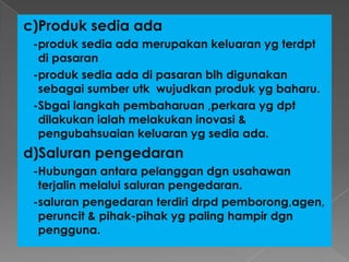c)Produk sedia ada
-produk sedia ada merupakan keluaran yg terdpt
di pasaran
-produk sedia ada di pasaran blh digunakan
sebagai sumber utk wujudkan produk yg baharu.
-Sbgai langkah pembaharuan ,perkara yg dpt
dilakukan ialah melakukan inovasi &
pengubahsuaian keluaran yg sedia ada.
d)Saluran pengedaran
-Hubungan antara pelanggan dgn usahawan
terjalin melalui saluran pengedaran.
-saluran pengedaran terdiri drpd pemborong,agen,
peruncit & pihak-pihak yg paling hampir dgn
pengguna.
 