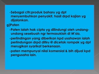 -Sebagai cth:produk baharu yg dpt
menyembuhkan penyakit, hasil drpd kajian yg
dijalankan.
g)Paten
-Paten ialah hak cipta yg dilindungi oleh undang-
undang sesebuah ngr termasuklah di M’sia.
-perlindingan yang diberikan kpd usahawan ialah
perlindungan drpd ditiru @ dicetak rompak yg dpt
merugikan syarikat berkenaan.
-paten mempunyai nilai komersial & blh dijual kpd
pengusaha lain.
 