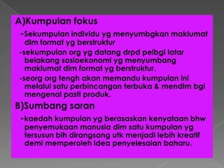 A)Kumpulan fokus
-Sekumpulan individu yg menyumbgkan maklumat
dlm format yg berstruktur
-sekumpulan org yg datang drpd pelbgi latar
belakang sosioekonomi yg menyumbang
maklumat dlm format yg berstruktur.
-seorg org tengh akan memandu kumpulan ini
melalui satu perbincangan terbuka & mendlm bgi
mengenal pasti produk.
B)Sumbang saran
-kaedah kumpulan yg berasaskan kenyataan bhw
penyemukaan manusia dlm satu kumpulan yg
tersusun blh dirangsang utk menjadi lebih kreatif
demi memperoleh idea penyelesaian baharu.
 