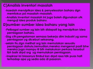 C)Analisis inventori masalah
-kaedah mendptkan idea & penyelesaian baharu dgn
memfokus pd masalah-masalah.
-Analisis inventori masalah ini juga boleh digunakan utk
menguji idea produk baharu.
D)sumber-sumber idea baharu yang lain
-Pelbagai sumber yg lain blh didapati bg mendptkan idea
perniagaan baharu.
-Sbg cth:pengalaman semasa bekerja dlm industri yg sama
perniagaan yg diceburi sekarang.
-selain itu,dgn melihat org lain memulakan sesuatu
perniagaan dahulu,kemudian,mereka mengenal pasti bhw
mereka juga mampu @ blh melakukan perkara tersebut
lbh baik drpd org yg memulakan perniagaan.
-inspirasi ini biasanya timbul ksn drpd rasa tdk puas hati
terhadap apa yg sedia ada di pasaran.
 