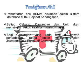 ?Pendaftaran ahli BSMM disimpan dalam sistem
database di Ibu Pejabat Kebangsaan.
?Setiap Cabang, Cawangan dan Unit akan
menyimpan rekod keahlian masing-masing.
?Bagi Cawangan yang tiada Unit di bawah
pentadbiran, rekod boleh disimpan oleh
Jawatankuasa Eksekutif Cawangan.
 