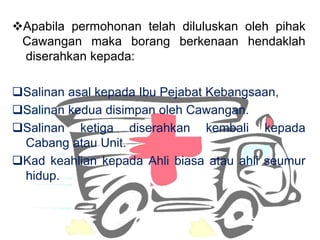 ?Apabila permohonan telah diluluskan oleh pihak
Cawangan maka borang berkenaan hendaklah
diserahkan kepada:
?Salinan asal kepada Ibu Pejabat Kebangsaan,
?Salinan kedua disimpan oleh Cawangan.
?Salinan ketiga diserahkan kembali kepada
Cabang atau Unit.
?Kad keahlian kepada Ahli biasa atau ahli seumur
hidup.
 