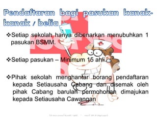 ?Setiap sekolah hanya dibenarkan menubuhkan 1
pasukan BSMM.
?Setiap pasukan C Minimum 15 ahli.
?Pihak sekolah menghantar borang pendaftaran
kepada Setiausaha Cabang dan disemak oleh
pihak Cabang barulah permohonan dimajukan
kepada Setiausaha Cawangan
 