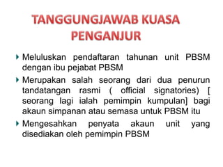 Meluluskan pendaftaran tahunan unit PBSM
dengan ibu pejabat PBSM
Merupakan salah seorang dari dua penurun
tandatangan rasmi ( official signatories) [
seorang lagi ialah pemimpin kumpulan] bagi
akaun simpanan atau semasa untuk PBSM itu
Mengesahkan penyata akaun unit yang
disediakan oleh pemimpin PBSM
 