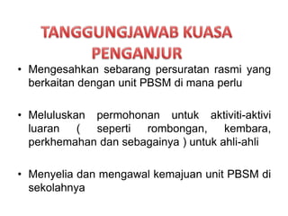 ? Mengesahkan sebarang persuratan rasmi yang
berkaitan dengan unit PBSM di mana perlu
? Meluluskan permohonan untuk aktiviti-aktivi
luaran ( seperti rombongan, kembara,
perkhemahan dan sebagainya ) untuk ahli-ahli
? Menyelia dan mengawal kemajuan unit PBSM di
sekolahnya
 