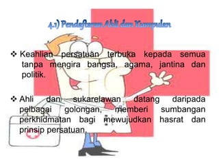 ? Keahlian persatuan terbuka kepada semua
tanpa mengira bangsa, agama, jantina dan
politik.
? Ahli dan sukarelawan datang daripada
pelbagai golongan, memberi sumbangan
perkhidmatan bagi mewujudkan hasrat dan
prinsip persatuan.
 