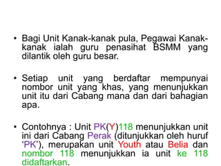 ? Bagi Unit Kanak-kanak pula, Pegawai Kanak-
kanak ialah guru penasihat BSMM yang
dilantik oleh guru besar.
? Setiap unit yang berdaftar mempunyai
nombor unit yang khas, yang menunjukkan
unit itu dari Cabang mana dan dari bahagian
apa.
? Contohnya : Unit PK(Y)118 menunjukkan unit
ini dari Cabang Perak (ditunjukkan oleh huruf
PK), merupakan unit Youth atau Belia dan
nombor 118 menunjukkan ia unit ke 118
didaftarkan.
 