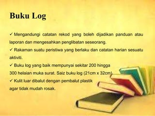 Buku Log
? Mengandungi catatan rekod yang boleh dijadikan panduan atau
laporan dan mengesahkan penglibatan seseorang.
? Rakaman suatu peristiwa yang berlaku dan catatan harian sesuatu
aktiviti.
? Buku log yang baik mempunyai sekitar 200 hingga
300 helaian muka surat. Saiz buku log (21cm x 32cm).
? Kulit luar dibalut dengan pembalut plastik
agar tidak mudah rosak.
 