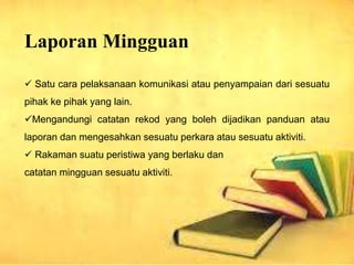 Laporan Mingguan
? Satu cara pelaksanaan komunikasi atau penyampaian dari sesuatu
pihak ke pihak yang lain.
?Mengandungi catatan rekod yang boleh dijadikan panduan atau
laporan dan mengesahkan sesuatu perkara atau sesuatu aktiviti.
? Rakaman suatu peristiwa yang berlaku dan
catatan mingguan sesuatu aktiviti.
 