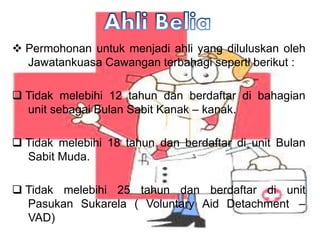 ? Permohonan untuk menjadi ahli yang diluluskan oleh
Jawatankuasa Cawangan terbahagi seperti berikut :
? Tidak melebihi 12 tahun dan berdaftar di bahagian
unit sebagai Bulan Sabit Kanak C kanak.
? Tidak melebihi 18 tahun dan berdaftar di unit Bulan
Sabit Muda.
? Tidak melebihi 25 tahun dan berdaftar di unit
Pasukan Sukarela ( Voluntary Aid Detachment C
VAD)
 