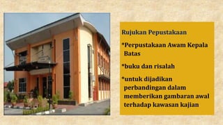 Rujukan Pepustakaan
*Perpustakaan Awam Kepala
Batas
*buku dan risalah
*untuk dijadikan
perbandingan dalam
memberikan gambaran awal
terhadap kawasan kajian
 