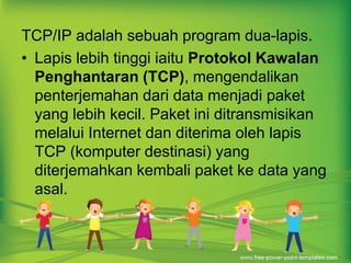 TCP/IP adalah sebuah program dua-lapis. 
• Lapis lebih tinggi iaitu Protokol Kawalan 
Penghantaran (TCP), mengendalikan 
penterjemahan dari data menjadi paket 
yang lebih kecil. Paket ini ditransmisikan 
melalui Internet dan diterima oleh lapis 
TCP (komputer destinasi) yang 
diterjemahkan kembali paket ke data yang 
asal. 
 