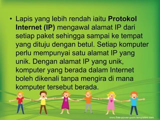 • Lapis yang lebih rendah iaitu Protokol 
Internet (IP) mengawal alamat IP dari 
setiap paket sehingga sampai ke tempat 
yang dituju dengan betul. Setiap komputer 
perlu mempunyai satu alamat IP yang 
unik. Dengan alamat IP yang unik, 
komputer yang berada dalam Internet 
boleh dikenali tanpa mengira di mana 
komputer tersebut berada. 
 