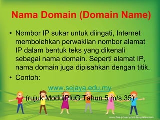 Nama Domain (Domain Name) 
• Nombor IP sukar untuk diingati, Internet 
membolehkan perwakilan nombor alamat 
IP dalam bentuk teks yang dikenali 
sebagai nama domain. Seperti alamat IP, 
nama domain juga dipisahkan dengan titik. 
• Contoh: 
www.sejaya.edu.my 
(rujuk ModulPluG Tahun 5 m/s 35) 
 
