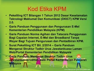 Kod Etika KPM 
• Pekeliling ICT Bilangan 1 Tahun 2012 Dasar Keselamatan 
Teknologi Maklumat Dan Komunikasi (DKICT) KPM Versi 
2.0. 
• Garis Panduan Penggunaan dan Pengurusan E-Mel 
Kementerian Pendidikan Malaysia (KPM) 
• Garis Panduan Norma Agihan dan Tatacara Penggunaan 
Bagi Capaian Internet, E-Mel dan Broadband Tanpa 
Wayar Bagi Tujuan Pengurusan dan Pentadbiran KPM. 
• Surat Pekeliling ICT Bil. 2/2014 – Garis Panduan 
Mengenai Struktur Tadbir Urus Jawatankuasa Laman 
Web/Portal Kementerian Pendidikan Malaysia 
• Garis Panduan Mengenai Struktur Tadbir Urus 
Jawatankuasa Laman web/ Portal Kementerian Pelajaran 
Malaysia 
 