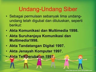 Undang-Undang Siber 
• Sebagai permulaan sebanyak lima undang-undang 
telah digubal dan diluluskan, seperti 
berikut: 
• Akta Komunikasi dan Multimedia 1998. 
• Akta Suruhanjaya Komunikasi dan 
Multimedia1998. 
• Akta Tandatangan Digital 1997. 
• Akta Jenayah Komputer 1997. 
• Akta Teleperubatan 1997. 
 
