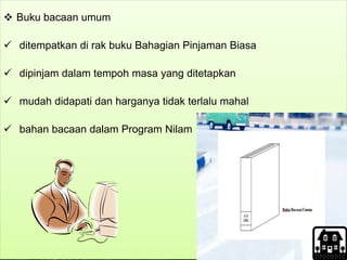  Buku bacaan umum
 ditempatkan di rak buku Bahagian Pinjaman Biasa
 dipinjam dalam tempoh masa yang ditetapkan
 mudah didapati dan harganya tidak terlalu mahal
 bahan bacaan dalam Program Nilam
 