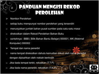 Panduan mengisi rekod
perolehan
 Nombor Perolehan
o setiap buku mempunyai nombor perolehan yang tersendiri
o menunjukkan jumlah bahan pusat sumber pada satu-satu masa
o direkodkan dalam Rekod Perolehan Bahan Buku
o contohnya : BBB ( Bilik Bahan Bantu Belajar) 000001, MK (Makmal
Komputer) 000002
 Tempat dan nama penerbit
o nama tempat direkodkan dahulu kemudian diikuti oleh nama penerbit
dengan dipisahkan oleh noktah bertindih
o Jika tiada tempat terbit, rekodkan (T.T.P)
o Jika tiada nama penerbit, rekodkan (T.N.P)
 