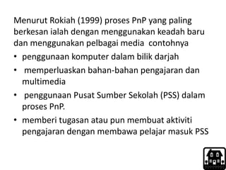 Menurut Rokiah (1999) proses PnP yang paling
berkesan ialah dengan menggunakan keadah baru
dan menggunakan pelbagai media contohnya
• penggunaan komputer dalam bilik darjah
• memperluaskan bahan-bahan pengajaran dan
multimedia
• penggunaan Pusat Sumber Sekolah (PSS) dalam
proses PnP.
• memberi tugasan atau pun membuat aktiviti
pengajaran dengan membawa pelajar masuk PSS
 