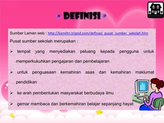 definisi
Sumber Laman web : http://kamiltri.tripod.com/definasi_pusat_sumber_sekolah.htm
Pusat sumber sekolah merupakan :
 tempat yang menyediakan peluang kepada pengguna untuk
memperkukuhkan pengajaran dan pembelajaran
 untuk penguasaan kemahiran asas dan kemahiran maklumat
pendidikan
 ke arah pembentukan masyarakat berbudaya ilmu
 gemar membaca dan berkemahiran belajar sepanjang hayat
 