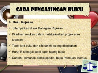 Cara pengasingan buku
 Buku Rujukan
 ditempatkan di rak Bahagian Rujukan
 Dijadikan rujukan dalam melaksanakan projek atau
tugasan
 Tiada kad buku dan slip tarikh pulang disediakan
 Huruf R sebagai label pada tulang buku
 Contoh : Almanak, Ensiklopedia, Buku Panduan, Kamus
 
