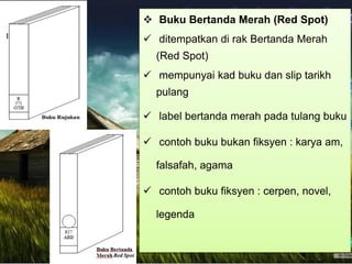  Buku Bertanda Merah (Red Spot)
 ditempatkan di rak Bertanda Merah
(Red Spot)
 mempunyai kad buku dan slip tarikh
pulang
 label bertanda merah pada tulang buku
 contoh buku bukan fiksyen : karya am,
falsafah, agama
 contoh buku fiksyen : cerpen, novel,
legenda
 