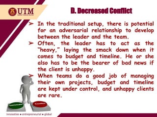 D. Decreased Conflict
➢ In the traditional setup, there is potential
for an adversarial relationship to develop
between the leader and the team.
➢ Often, the leader has to act as the
“heavy,” laying the smack down when it
comes to budget and timeline. He or she
also has to be the bearer of bad news if
the client is unhappy.
➢ When teams do a good job of managing
their own projects, budget and timeline
are kept under control, and unhappy clients
are rare.
 