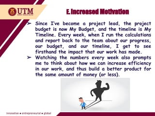 E.Increased Motivation
➢ Since I’ve become a project lead, the project
budget is now My Budget, and the timeline is My
Timeline. Every week, when I run the calculations
and report back to the team about our progress,
our budget, and our timeline, I get to see
firsthand the impact that our work has made.
➢ Watching the numbers every week also prompts
me to think about how we can increase efficiency
in our work, and thus build a better product for
the same amount of money (or less).
 