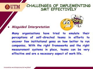 CHALLENGES OF IMPLEMENTING
SMT EFFECTIVELY
● Misguided Interpretation
Many organisations have tried to emulate their
perceptions of self-directed teams in efforts to
uncover few institutional gems on how better to run
companies. With the right frameworks and the right
measurement systems in place, teams can be very
effective and are a necessary aspect of work life.
 