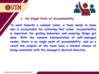 ● No Single Point of Accountability
To work towards a common vision, a team needs to know
who is accountable for achieving that vision. Accountability
is important for guiding behaviour and ensuring things get
done. With the common interpretation of self-managed
teams, there is no single point of accountability, and as a
result the outputs of the team have a minimal chance of
being consistent with the manager’s desired direction.
 