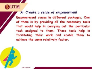 ★ Create a sense of empowerment
Empowerment comes in different packages. One
of them is by providing all the necessary tools
that would help in carrying out the particular
task assigned to them. These tools help in
facilitating their work and enable them to
achieve the same relatively faster.
 