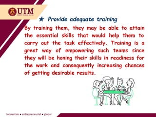 ★ Provide adequate training
By training them, they may be able to attain
the essential skills that would help them to
carry out the task effectively. Training is a
great way of empowering such teams since
they will be honing their skills in readiness for
the work and consequently increasing chances
of getting desirable results.
 