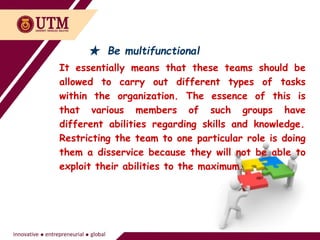 ★ Be multifunctional
It essentially means that these teams should be
allowed to carry out different types of tasks
within the organization. The essence of this is
that various members of such groups have
different abilities regarding skills and knowledge.
Restricting the team to one particular role is doing
them a disservice because they will not be able to
exploit their abilities to the maximum.
 